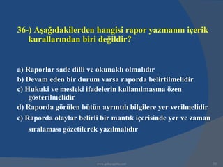 36-) Aşağıdakilerden hangisi rapor yazmanın içerik
   kurallarından biri değildir?


a) Raporlar sade dilli ve okunaklı olmalıdır
b) Devam eden bir durum varsa raporda belirtilmelidir
c) Hukuki ve mesleki ifadelerin kullanılmasına özen
    gösterilmelidir
d) Raporda görülen bütün ayrıntılı bilgilere yer verilmelidir
e) Raporda olaylar belirli bir mantık içerisinde yer ve zaman
   sıralaması gözetilerek yazılmalıdır



                         www.gokayegitim.com                    242
 