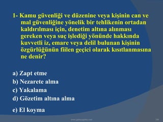 1- Kamu güvenliği ve düzenine veya kişinin can ve
   mal güvenliğine yönelik bir tehlikenin ortadan
   kaldırılması için, denetim altına alınması
   gereken veya suç işlediği yönünde hakkında
   kuvvetli iz, emare veya delil bulunan kişinin
   özgürlüğünün fiilen geçici olarak kısıtlanmasına
   ne denir?

a) Zapt etme
b) Nezarete alma
c) Yakalama
d) Gözetim altına alma
e) El koyma
                     www.gokayegitim.com              246
 