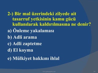 2-) Bir mal üzerindeki zilyede ait
   tasarruf yetkisinin kamu gücü
   kullanılarak kaldırılmasına ne denir?
a) Önleme yakalaması
b) Adli arama
c) Adli zaptetme
d) El koyma
e) Mülkiyet hakkını ihlal

                www.gokayegitim.com        247
 