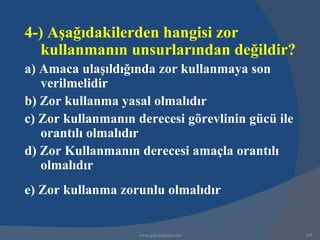 4-) Aşağıdakilerden hangisi zor
   kullanmanın unsurlarından değildir?
a) Amaca ulaşıldığında zor kullanmaya son
   verilmelidir
b) Zor kullanma yasal olmalıdır
c) Zor kullanmanın derecesi görevlinin gücü ile
   orantılı olmalıdır
d) Zor Kullanmanın derecesi amaçla orantılı
   olmalıdır
e) Zor kullanma zorunlu olmalıdır


                    www.gokayegitim.com           249
 