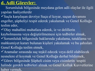 d. Adli Görevler:
   Sorumluluk bölgesinde meydana gelen adli olaylar ile ilgili
yapılan faaliyetlerdir
Suçla karşılaşan devriye Suça el koyar, suçun devamını
engeller, şüpheliyi tespit ederek yakalamak ve Genel Kolluğa
teslim eder,
Olay mahallini muhafaza ederek, iz ve delillerin
kaybolmasına veya değiştirilmemesi için tedbirler almak,
Sorumluluk bölgesinde haklarında yakalama, tutuklama ve
mahkumiyet kararı bulunan kişileri yakalamak ve bu şahısları
Genel Kolluğa teslim etmek,
Aramalar sırasında suç teşkil edecek veya delil olabilecek
nesnelere el koymak ve Genel Kolluğa derhal bildirmek,
Görev bölgesinde Şüpheli cisim veya cisimlerin tespiti
halinde gerekli tedbirleri almak ve Genel Kolluk Kuvvetlerine
haber vermek,              www.gokayegitim.com              25
 