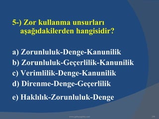5-) Zor kullanma unsurları
   aşağıdakilerden hangisidir?

a) Zorunluluk-Denge-Kanunilik
b) Zorunluluk-Geçerlilik-Kanunilik
c) Verimlilik-Denge-Kanunilik
d) Direnme-Denge-Geçerlilik
e) Haklılık-Zorunluluk-Denge

                www.gokayegitim.com   250
 