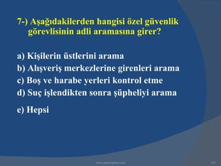 7-) Aşağıdakilerden hangisi özel güvenlik
   görevlisinin adli aramasına girer?

a) Kişilerin üstlerini arama
b) Alışveriş merkezlerine girenleri arama
c) Boş ve harabe yerleri kontrol etme
d) Suç işlendikten sonra şüpheliyi arama
e) Hepsi




                    www.gokayegitim.com     252
 