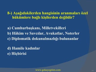8-) Aşağıdakilerden hangisinin aranmaları özel
   hükümlere bağlı kişilerden değildir?

a) Cumhurbaşkanı, Milletvekilleri
b) Hâkim ve Savcılar, Avukatlar, Noterler
c) Diplomatik dokunulmazlığı bulunanlar

d) Hamile kadınlar
e) Hiçbirisi


                www.gokayegitim.com              253
 