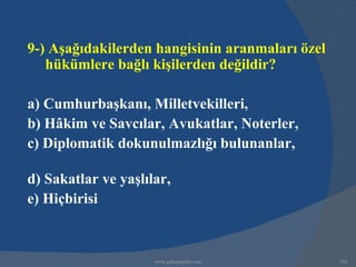 9-) Aşağıdakilerden hangisinin aranmaları özel
   hükümlere bağlı kişilerden değildir?

a) Cumhurbaşkanı, Milletvekilleri,
b) Hâkim ve Savcılar, Avukatlar, Noterler,
c) Diplomatik dokunulmazlığı bulunanlar,

d) Sakatlar ve yaşlılar,
e) Hiçbirisi



                     www.gokayegitim.com         254
 