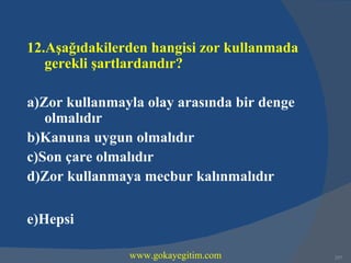 12.Aşağıdakilerden hangisi zor kullanmada
   gerekli şartlardandır?

a)Zor kullanmayla olay arasında bir denge
   olmalıdır
b)Kanuna uygun olmalıdır
c)Son çare olmalıdır
d)Zor kullanmaya mecbur kalınmalıdır

e)Hepsi

               www.gokayegitim.com          257
 