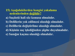 15) Aşağıdakilerden hangisi yakalama
   nedenlerinden değildir?
a) Suçüstü hali söz konusu olmalıdır.
b) Delillerin yok edilmesi olasılığı olmalıdır.
c) Delillerin değiştirilme olasılığı olmalıdır.
d) Kişinin suç işlediğinden şüphe duyulmalıdır.
e) Sanığın kaçma olasılığı olmalıdır.




                    www.gokayegitim.com           260
 