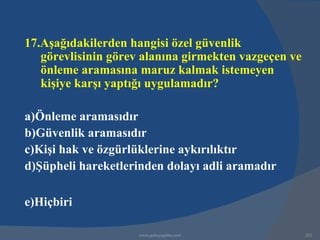 17.Aşağıdakilerden hangisi özel güvenlik
   görevlisinin görev alanına girmekten vazgeçen ve
   önleme aramasına maruz kalmak istemeyen
   kişiye karşı yaptığı uygulamadır?

a)Önleme aramasıdır
b)Güvenlik aramasıdır
c)Kişi hak ve özgürlüklerine aykırılıktır
d)Şüpheli hareketlerinden dolayı adli aramadır

e)Hiçbiri

                     www.gokayegitim.com              262
 