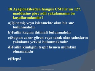 18.Aşağıdakilerden hangisi CMUK‘un 127.
   maddesine göre adli yakalamanın ön
   koşullarındandır?
a)İşlenmiş veya işlenmekte olan bir suç
   bulunmalıdır
b)Failin kaçma ihtimali bulunmalıdır
c)Suçtan zarar gören veya tanık olan şahısların
   yakalama yetkisi bulunmaktadır
d)Failin kimliğini tespit hemen mümkün
   olmamalıdır
e)Hepsi

                   www.gokayegitim.com            263
 