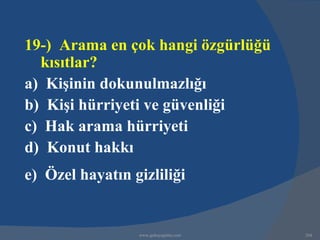 19-) Arama en çok hangi özgürlüğü
  kısıtlar?
a) Kişinin dokunulmazlığı
b) Kişi hürriyeti ve güvenliği
c) Hak arama hürriyeti
d) Konut hakkı
e) Özel hayatın gizliliği


                 www.gokayegitim.com   264
 