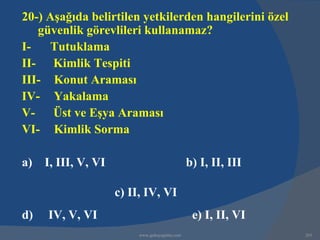 20-) Aşağıda belirtilen yetkilerden hangilerini özel
   güvenlik görevlileri kullanamaz?
I-   Tutuklama
II- Kimlik Tespiti
III- Konut Araması
IV- Yakalama
V- Üst ve Eşya Araması
VI- Kimlik Sorma

a) I, III, V, VI                              b) I, II, III

                   c) II, IV, VI
d)   IV, V, VI                                 e) I, II, VI
                        www.gokayegitim.com                   265
 