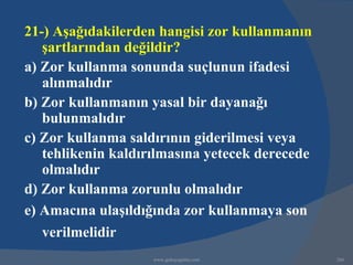 21-) Aşağıdakilerden hangisi zor kullanmanın
   şartlarından değildir?
a) Zor kullanma sonunda suçlunun ifadesi
   alınmalıdır
b) Zor kullanmanın yasal bir dayanağı
   bulunmalıdır
c) Zor kullanma saldırının giderilmesi veya
   tehlikenin kaldırılmasına yetecek derecede
   olmalıdır
d) Zor kullanma zorunlu olmalıdır
e) Amacına ulaşıldığında zor kullanmaya son
   verilmelidir
                    www.gokayegitim.com         266
 