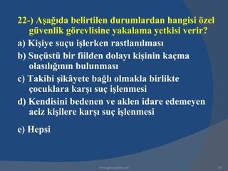22-) Aşağıda belirtilen durumlardan hangisi özel
   güvenlik görevlisine yakalama yetkisi verir?
a) Kişiye suçu işlerken rastlanılması
b) Suçüstü bir fiilden dolayı kişinin kaçma
   olasılığının bulunması
c) Takibi şikâyete bağlı olmakla birlikte
   çocuklara karşı suç işlenmesi
d) Kendisini bedenen ve aklen idare edemeyen
   aciz kişilere karşı suç işlenmesi
e) Hepsi


                   www.gokayegitim.com             267
 