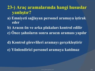 23-) Araç aramalarında hangi hususlar
  yanlıştır?
a) Emniyeti sağlayan personel aramaya iştirak
   eder
b) Aracın ön ve arka plakaları kontrol edilir
c) Önce şahısların sonra aracın araması yapılır

d) Kontrol görevlileri aramayı gerçekleştirir
e) Yönlendirici personel aramaya katılmaz



                    www.gokayegitim.com           268
 