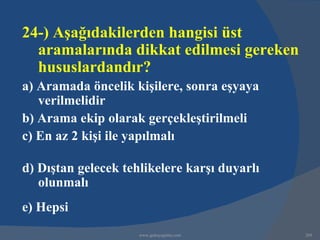 24-) Aşağıdakilerden hangisi üst
  aramalarında dikkat edilmesi gereken
  hususlardandır?
a) Aramada öncelik kişilere, sonra eşyaya
   verilmelidir
b) Arama ekip olarak gerçekleştirilmeli
c) En az 2 kişi ile yapılmalı

d) Dıştan gelecek tehlikelere karşı duyarlı
   olunmalı
e) Hepsi
                     www.gokayegitim.com      269
 