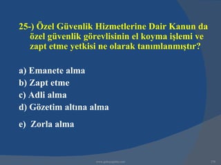 25-) Özel Güvenlik Hizmetlerine Dair Kanun da
   özel güvenlik görevlisinin el koyma işlemi ve
   zapt etme yetkisi ne olarak tanımlanmıştır?

a) Emanete alma
b) Zapt etme
c) Adli alma
d) Gözetim altına alma
e) Zorla alma


                   www.gokayegitim.com             270
 