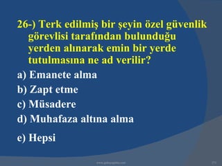 26-) Terk edilmiş bir şeyin özel güvenlik
   görevlisi tarafından bulunduğu
   yerden alınarak emin bir yerde
   tutulmasına ne ad verilir?
a) Emanete alma
b) Zapt etme
c) Müsadere
d) Muhafaza altına alma
e) Hepsi

                 www.gokayegitim.com        271
 