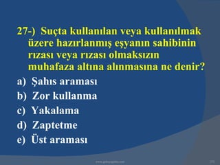 27-) Suçta kullanılan veya kullanılmak
  üzere hazırlanmış eşyanın sahibinin
  rızası veya rızası olmaksızın
  muhafaza altına alınmasına ne denir?
a) Şahıs araması
b) Zor kullanma
c) Yakalama
d) Zaptetme
e) Üst araması
               www.gokayegitim.com       272
 