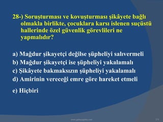 28-) Soruşturması ve kovuşturması şikâyete bağlı
   olmakla birlikte, çocuklara karsı islenen suçüstü
   hallerinde özel güvenlik görevlileri ne
   yapmalıdır?

a) Mağdur şikayetçi değilse şüpheliyi salıvermeli
b) Mağdur şikayetçi ise şüpheliyi yakalamalı
c) Şikâyete bakmaksızın şüpheliyi yakalamalı
d) Amirinin vereceği emre göre hareket etmeli
e) Hiçbiri



                     www.gokayegitim.com               273
 