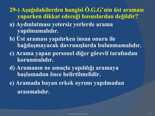 29-) Aşağıdakilerden hangisi Ö.G.G’nin üst araması
   yaparken dikkat edeceği hususlardan değildir?
a) Aydınlatması yetersiz yerlerde arama
   yapılmamalıdır.
b) Üst araması yapılırken insan onuru ile
   bağdaşmayacak davranışlarda bulunmamalıdır.
c) Arama yapan personel diğer görevli tarafından
   korunmalıdır.
d) Aramanın ne amaçla yapıldığı aramaya
   başlamadan önce belirtilmelidir.
e) Aramada bayan erkek ayrımı yapılmadan
   aranmalıdır.


                     www.gokayegitim.com             274
 