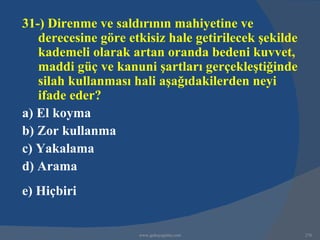31-) Direnme ve saldırının mahiyetine ve
   derecesine göre etkisiz hale getirilecek şekilde
   kademeli olarak artan oranda bedeni kuvvet,
   maddi güç ve kanuni şartları gerçekleştiğinde
   silah kullanması hali aşağıdakilerden neyi
   ifade eder?
a) El koyma
b) Zor kullanma
c) Yakalama
d) Arama
e) Hiçbiri


                     www.gokayegitim.com              276
 