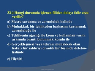 32-) Hangi durumda işlenen fiilden dolayı faile ceza
   verilir?
a) Meşru savunma ve zorunluluk halinde
b) Muhakkak bir tehlikeden başkasını kurtarmak
   zorunluluğu ile
c) Tehlikenin ağırlığı ile konu ve kullanılan vasıta
   arasında orantı bulunmak koşulu ile
d) Gerçekleşmesi veya tekrarı muhakkak olan
   haksız bir saldırıyı orantılı bir biçimde defetme
   halinde
e) Hiçbiri

                     www.gokayegitim.com               277
 