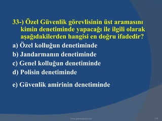 33-) Özel Güvenlik görevlisinin üst aramasını
   kimin denetiminde yapacağı ile ilgili olarak
   aşağıdakilerden hangisi en doğru ifadedir?
a) Özel kolluğun denetiminde
b) Jandarmanın denetiminde
c) Genel kolluğun denetiminde
d) Polisin denetiminde
e) Güvenlik amirinin denetiminde



                    www.gokayegitim.com           278
 