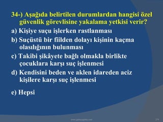 34-) Aşağıda belirtilen durumlardan hangisi özel
   güvenlik görevlisine yakalama yetkisi verir?
a) Kişiye suçu işlerken rastlanması
b) Suçüstü bir fiilden dolayı kişinin kaçma
   olasılığının bulunması
c) Takibi şikâyete bağlı olmakla birlikte
   çocuklara karşı suç işlenmesi
d) Kendisini beden ve aklen idareden aciz
   kişilere karşı suç işlenmesi
e) Hepsi


                    www.gokayegitim.com            279
 