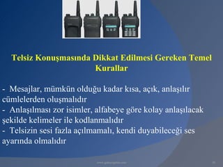 Telsiz Konuşmasında Dikkat Edilmesi Gereken Temel
                      Kurallar

- Mesajlar, mümkün olduğu kadar kısa, açık, anlaşılır
cümlelerden oluşmalıdır
- Anlaşılması zor isimler, alfabeye göre kolay anlaşılacak
şekilde kelimeler ile kodlanmalıdır
- Telsizin sesi fazla açılmamalı, kendi duyabileceği ses
ayarında olmalıdır

                           www.gokayegitim.com               28
 