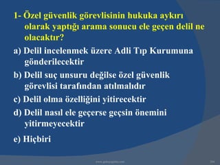 1- Özel güvenlik görevlisinin hukuka aykırı
   olarak yaptığı arama sonucu ele geçen delil ne
   olacaktır?
a) Delil incelenmek üzere Adli Tıp Kurumuna
   gönderilecektir
b) Delil suç unsuru değilse özel güvenlik
   görevlisi tarafından atılmalıdır
c) Delil olma özelliğini yitirecektir
d) Delil nasıl ele geçerse geçsin önemini
   yitirmeyecektir
e) Hiçbiri

                     www.gokayegitim.com            284
 