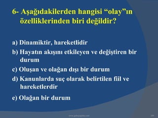 6- Aşağıdakilerden hangisi “olay”ın
   özelliklerinden biri değildir?

a) Dinamiktir, hareketlidir
b) Hayatın akışını etkileyen ve değiştiren bir
   durum
c) Oluşan ve olağan dışı bir durum
d) Kanunlarda suç olarak belirtilen fiil ve
   hareketlerdir
e) Olağan bir durum

                    www.gokayegitim.com          289
 