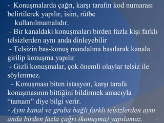 - Konuşmalarda çağrı, karşı tarafın kod numarası
belirtilerek yapılır, isim, rütbe
    kullanılmamalıdır.
 - Bir kanaldaki konuşmaları birden fazla kişi farklı
telsizlerden aynı anda dinleyebilir
 - Telsizin bas-konuş mandalına basılarak kanala
girilip konuşma yapılır
 - Gizli konuşmalar, çok önemli olaylar telsiz ile
söylenmez.
  - Konuşması biten istasyon, karşı tarafa
konuşmasının bittiğini bildirmek amacıyla
“tamam” diye bilgi verir.
- Aynı kanal ve gruba bağlı farklı telsizlerden aynı
anda birden fazla çağrı (konuşma) yapılamaz.
                      www.gokayegitim.com           29
 