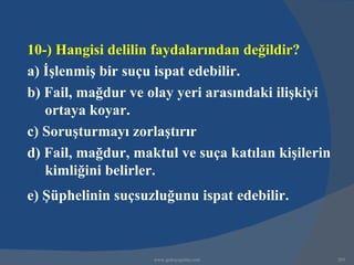 10-) Hangisi delilin faydalarından değildir?
a) İşlenmiş bir suçu ispat edebilir.
b) Fail, mağdur ve olay yeri arasındaki ilişkiyi
   ortaya koyar.
c) Soruşturmayı zorlaştırır
d) Fail, mağdur, maktul ve suça katılan kişilerin
   kimliğini belirler.
e) Şüphelinin suçsuzluğunu ispat edebilir.



                    www.gokayegitim.com             293
 