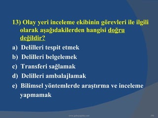 13) Olay yeri inceleme ekibinin görevleri ile ilgili
   olarak aşağıdakilerden hangisi doğru
   değildir?
a) Delilleri tespit etmek
b) Delilleri belgelemek
c) Transferi sağlamak
d) Delilleri ambalajlamak
e) Bilimsel yöntemlerde araştırma ve inceleme
   yapmamak

                     www.gokayegitim.com               296
 