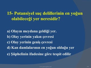 15- Potansiyel suç delillerinin en yoğun
  olabileceği yer neresidir?

a) Olayın meydana geldiği yer.
b) Olay yerinin yakın çevresi
c) Olay yerinin geniş çevresi
d) Kan damlalarının en yoğun olduğu yer
e) Şüphelinin ifadesine göre tespit edilir


                     www.gokayegitim.com     298
 