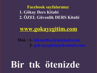 Facebook sayfalarımız
  1. Gökay Ders Kitabi
  2. ÖZEL Güvenlik DERS Kitabi

  www.gokayegitim.com
 Msn : 1- hikmetbsc@hotmail.com
       2- gok-ayegitim@hotmail.com



Bir tık ötenizde
          www.gokayegitim.com        3
 
