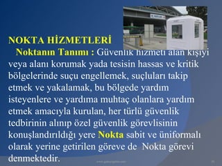 NOKTA HİZMETLERİ
  Noktanın Tanımı : Güvenlik hizmeti alan kişiyi
veya alanı korumak yada tesisin hassas ve kritik
bölgelerinde suçu engellemek, suçluları takip
etmek ve yakalamak, bu bölgede yardım
isteyenlere ve yardıma muhtaç olanlara yardım
etmek amacıyla kurulan, her türlü güvenlik
tedbirinin alınıp özel güvenlik görevlisinin
konuşlandırıldığı yere Nokta sabit ve üniformalı
olarak yerine getirilen göreve de Nokta görevi
denmektedir.         www.gokayegitim.com           30
 