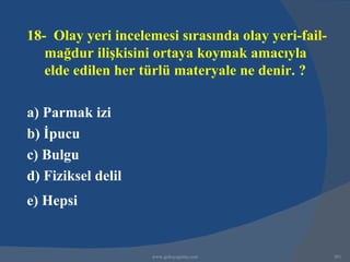 18- Olay yeri incelemesi sırasında olay yeri-fail-
   mağdur ilişkisini ortaya koymak amacıyla
   elde edilen her türlü materyale ne denir. ?

a) Parmak izi
b) İpucu
c) Bulgu
d) Fiziksel delil
e) Hepsi


                    www.gokayegitim.com              301
 