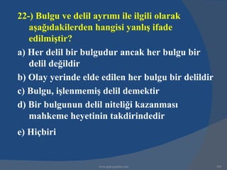 22-) Bulgu ve delil ayrımı ile ilgili olarak
   aşağıdakilerden hangisi yanlış ifade
   edilmiştir?
a) Her delil bir bulgudur ancak her bulgu bir
   delil değildir
b) Olay yerinde elde edilen her bulgu bir delildir
c) Bulgu, işlenmemiş delil demektir
d) Bir bulgunun delil niteliği kazanması
   mahkeme heyetinin takdirindedir
e) Hiçbiri


                    www.gokayegitim.com              305
 