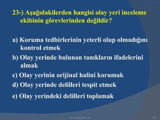 23-) Aşağıdakilerden hangisi olay yeri inceleme
   ekibinin görevlerinden değildir?

a) Koruma tedbirlerinin yeterli olup olmadığını
   kontrol etmek
b) Olay yerinde bulunan tanıkların ifadelerini
   almak
c) Olay yerinin orijinal halini korumak
d) Olay yerinde delilleri tespit etmek
e) Olay yerindeki delilleri toplamak


                    www.gokayegitim.com           306
 