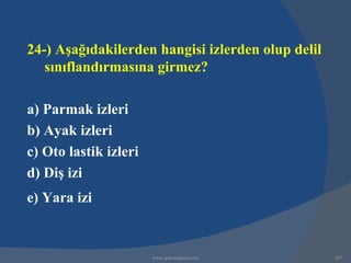 24-) Aşağıdakilerden hangisi izlerden olup delil
   sınıflandırmasına girmez?

a) Parmak izleri
b) Ayak izleri
c) Oto lastik izleri
d) Diş izi
e) Yara izi


                       www.gokayegitim.com         307
 