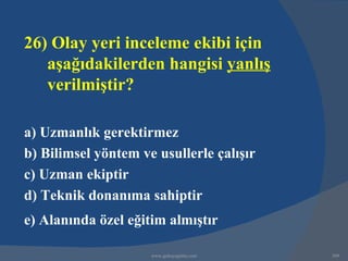 26) Olay yeri inceleme ekibi için
   aşağıdakilerden hangisi yanlış
   verilmiştir?

a) Uzmanlık gerektirmez
b) Bilimsel yöntem ve usullerle çalışır
c) Uzman ekiptir
d) Teknik donanıma sahiptir
e) Alanında özel eğitim almıştır

                     www.gokayegitim.com   309
 