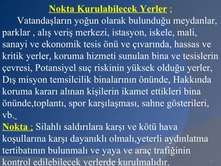 Nokta Kurulabilecek Yerler ;
     Vatandaşların yoğun olarak bulunduğu meydanlar,
parklar , alış veriş merkezi, istasyon, iskele, mali,
sanayi ve ekonomik tesis önü ve çıvarında, hassas ve
kritik yerler, koruma hizmeti sunulan bina ve tesislerin
çevresi, Potansiyel suç riskinin yüksek olduğu yerler,
Dış misyon temsilcilik binalarının önünde, Hakkında
koruma kararı alınan kişilerin ikamet ettikleri bina
önünde,toplantı, spor karşılaşması, sahne gösterileri,
vb.
Nokta ; Silahlı saldırılara karşı ve kötü hava
koşullarına karşı dayanıklı olmalı,yeterli aydınlatma
tertibatının bulunmalı ve yaya ve araç trafiğinin
kontrol edilebilecek yerlerde kurulmalıdır.
                        www.gokayegitim.com          31
 