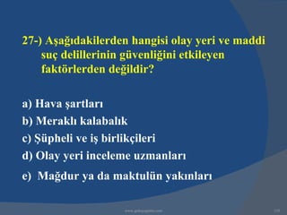 27-) Aşağıdakilerden hangisi olay yeri ve maddi
    suç delillerinin güvenliğini etkileyen
    faktörlerden değildir?

a) Hava şartları
b) Meraklı kalabalık
c) Şüpheli ve iş birlikçileri
d) Olay yeri inceleme uzmanları
e) Mağdur ya da maktulün yakınları

                   www.gokayegitim.com            310
 