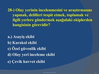 28-) Olay yerinin incelenmesini ve araştırmasını
   yapmak, delilleri tespit etmek, toplamak ve
   ilgili yerlere göndermek aşağıdaki ekiplerden
   hangisinin görevidir?

a.) Asayiş ekibi
b) Karakol ekibi
c) Özel güvenlik ekibi
d) Olay yeri inceleme ekibi
e) Çevik kuvvet ekibi

                    www.gokayegitim.com            311
 