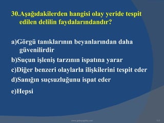 30.Aşağıdakilerden hangisi olay yeride tespit
   edilen delilin faydalarındandır?

a)Görgü tanıklarının beyanlarından daha
   güvenilirdir
b)Suçun işleniş tarzının ispatına yarar
c)Diğer benzeri olaylarla ilişkilerini tespit eder
d)Sanığın suçsuzluğunu ispat eder
e)Hepsi



                      www.gokayegitim.com            313
 