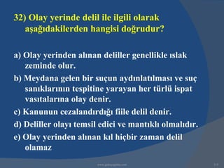 32) Olay yerinde delil ile ilgili olarak
   aşağıdakilerden hangisi doğrudur?

a) Olay yerinden alınan deliller genellikle ıslak
   zeminde olur.
b) Meydana gelen bir suçun aydınlatılması ve suç
   sanıklarının tespitine yarayan her türlü ispat
   vasıtalarına olay denir.
c) Kanunun cezalandırdığı fiile delil denir.
d) Deliller olayı temsil edici ve mantıklı olmalıdır.
e) Olay yerinden alınan kıl hiçbir zaman delil
   olamaz
                        www.gokayegitim.com             315
 