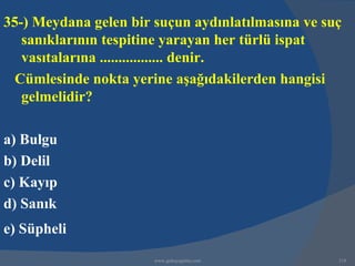 35-) Meydana gelen bir suçun aydınlatılmasına ve suç
   sanıklarının tespitine yarayan her türlü ispat
   vasıtalarına ................. denir.
  Cümlesinde nokta yerine aşağıdakilerden hangisi
   gelmelidir?

a) Bulgu
b) Delil
c) Kayıp
d) Sanık
e) Süpheli
                       www.gokayegitim.com         318
 