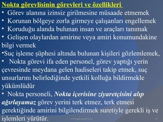 Nokta görevlisinin görevleri ve özellikleri
• Görev alanına izinsiz girilmesine müsaade etmemek
• Korunan bölgeye zorla girmeye çalışanları engellemek
• Koruduğu alanda bulunan insan ve araçları tanımak
• Gelişen olaylardan amirine veya amiri konumundakine
bilgi vermek
•Suç işleme şüphesi altında bulunan kişileri gözlemlemek,
• Nokta görevi ifa eden personel, görev yaptığı yerin
çevresinde meydana gelen hadiseleri takip etmek, suç
unsurlarını belirlediğinde yetkili kolluğa bildirmekle
yükümlüdür
• Nokta personeli, Nokta içerisine ziyaretçisini alıp
ağırlayamaz görev yerini terk etmez, terk etmesi
gerektiğinde amirini bilgilendirmek suretiyle gerekli iş ve
işlemleri yürütür.       www.gokayegitim.com             32
 