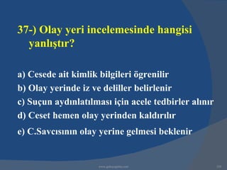 37-) Olay yeri incelemesinde hangisi
  yanlıştır?

a) Cesede ait kimlik bilgileri ögrenilir
b) Olay yerinde iz ve deliller belirlenir
c) Suçun aydınlatılması için acele tedbirler alınır
d) Ceset hemen olay yerinden kaldırılır
e) C.Savcısının olay yerine gelmesi beklenir


                     www.gokayegitim.com              320
 